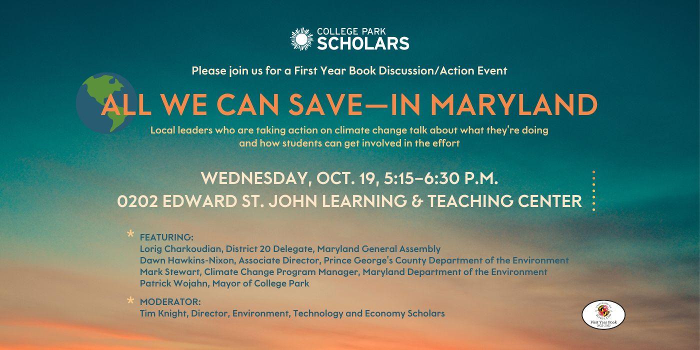 Against a dark-blue, teal and orange background that evokes a dawn sky, the flyer bears the College Park Scholars and First Year Book logos and reads, "Please join us for a First Year Book Discussion/Action Event: All We Can Save--in Maryland. Local leaders who are taking action on climate change talk about what they're doing and how students can get involved in the effort. Wednesday, Oct. 19, 5:15–6:30 p.m., 02020 Edward St. John Learning & Teaching Center"